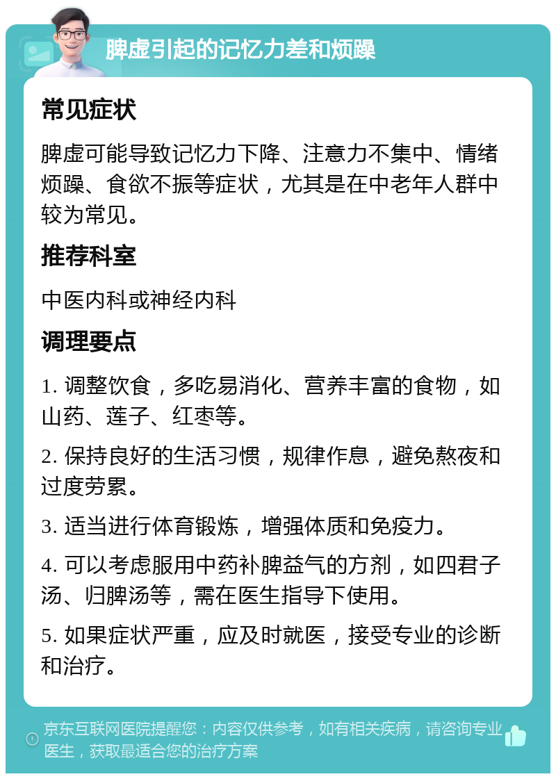 脾虚引起的记忆力差和烦躁 常见症状 脾虚可能导致记忆力下降、注意力不集中、情绪烦躁、食欲不振等症状，尤其是在中老年人群中较为常见。 推荐科室 中医内科或神经内科 调理要点 1. 调整饮食，多吃易消化、营养丰富的食物，如山药、莲子、红枣等。 2. 保持良好的生活习惯，规律作息，避免熬夜和过度劳累。 3. 适当进行体育锻炼，增强体质和免疫力。 4. 可以考虑服用中药补脾益气的方剂，如四君子汤、归脾汤等，需在医生指导下使用。 5. 如果症状严重，应及时就医，接受专业的诊断和治疗。