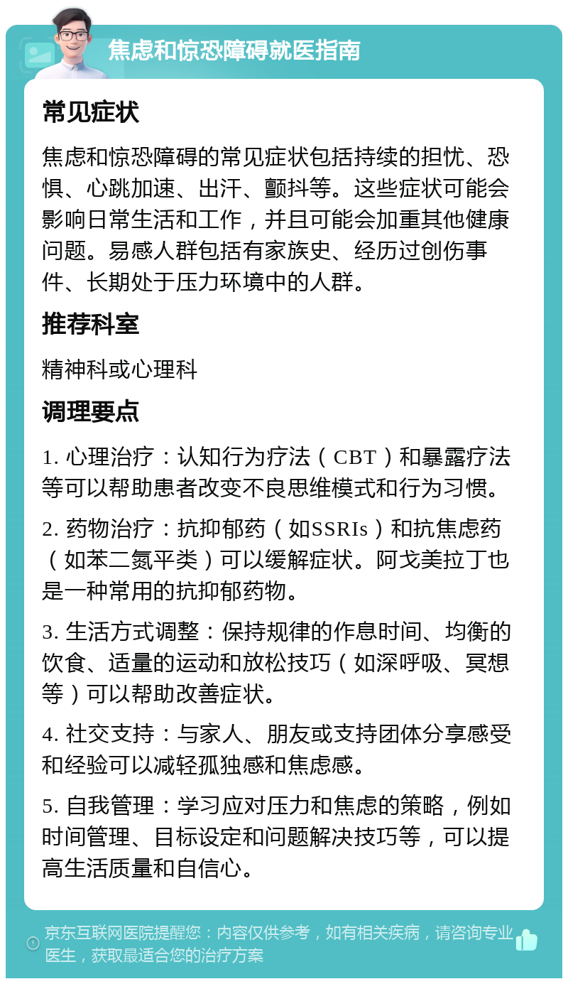 焦虑和惊恐障碍就医指南 常见症状 焦虑和惊恐障碍的常见症状包括持续的担忧、恐惧、心跳加速、出汗、颤抖等。这些症状可能会影响日常生活和工作，并且可能会加重其他健康问题。易感人群包括有家族史、经历过创伤事件、长期处于压力环境中的人群。 推荐科室 精神科或心理科 调理要点 1. 心理治疗：认知行为疗法（CBT）和暴露疗法等可以帮助患者改变不良思维模式和行为习惯。 2. 药物治疗：抗抑郁药（如SSRIs）和抗焦虑药（如苯二氮平类）可以缓解症状。阿戈美拉丁也是一种常用的抗抑郁药物。 3. 生活方式调整：保持规律的作息时间、均衡的饮食、适量的运动和放松技巧（如深呼吸、冥想等）可以帮助改善症状。 4. 社交支持：与家人、朋友或支持团体分享感受和经验可以减轻孤独感和焦虑感。 5. 自我管理：学习应对压力和焦虑的策略，例如时间管理、目标设定和问题解决技巧等，可以提高生活质量和自信心。