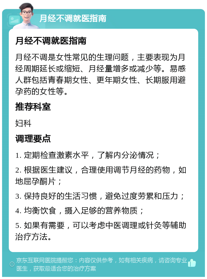 月经不调就医指南 月经不调就医指南 月经不调是女性常见的生理问题，主要表现为月经周期延长或缩短、月经量增多或减少等。易感人群包括青春期女性、更年期女性、长期服用避孕药的女性等。 推荐科室 妇科 调理要点 1. 定期检查激素水平，了解内分泌情况； 2. 根据医生建议，合理使用调节月经的药物，如地屈孕酮片； 3. 保持良好的生活习惯，避免过度劳累和压力； 4. 均衡饮食，摄入足够的营养物质； 5. 如果有需要，可以考虑中医调理或针灸等辅助治疗方法。