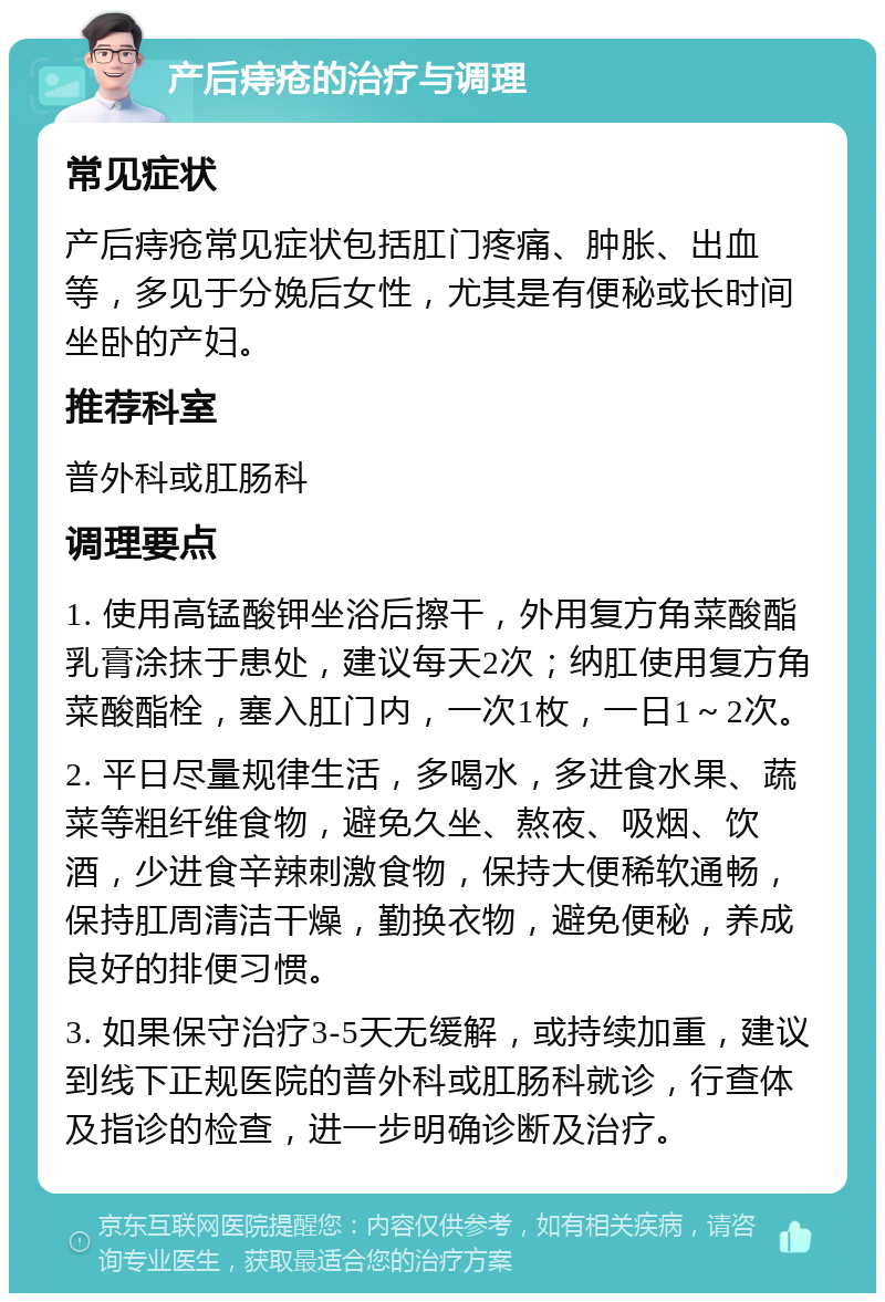 产后痔疮的治疗与调理 常见症状 产后痔疮常见症状包括肛门疼痛、肿胀、出血等，多见于分娩后女性，尤其是有便秘或长时间坐卧的产妇。 推荐科室 普外科或肛肠科 调理要点 1. 使用高锰酸钾坐浴后擦干，外用复方角菜酸酯乳膏涂抹于患处，建议每天2次；纳肛使用复方角菜酸酯栓，塞入肛门内，一次1枚，一日1～2次。 2. 平日尽量规律生活，多喝水，多进食水果、蔬菜等粗纤维食物，避免久坐、熬夜、吸烟、饮酒，少进食辛辣刺激食物，保持大便稀软通畅，保持肛周清洁干燥，勤换衣物，避免便秘，养成良好的排便习惯。 3. 如果保守治疗3-5天无缓解，或持续加重，建议到线下正规医院的普外科或肛肠科就诊，行查体及指诊的检查，进一步明确诊断及治疗。