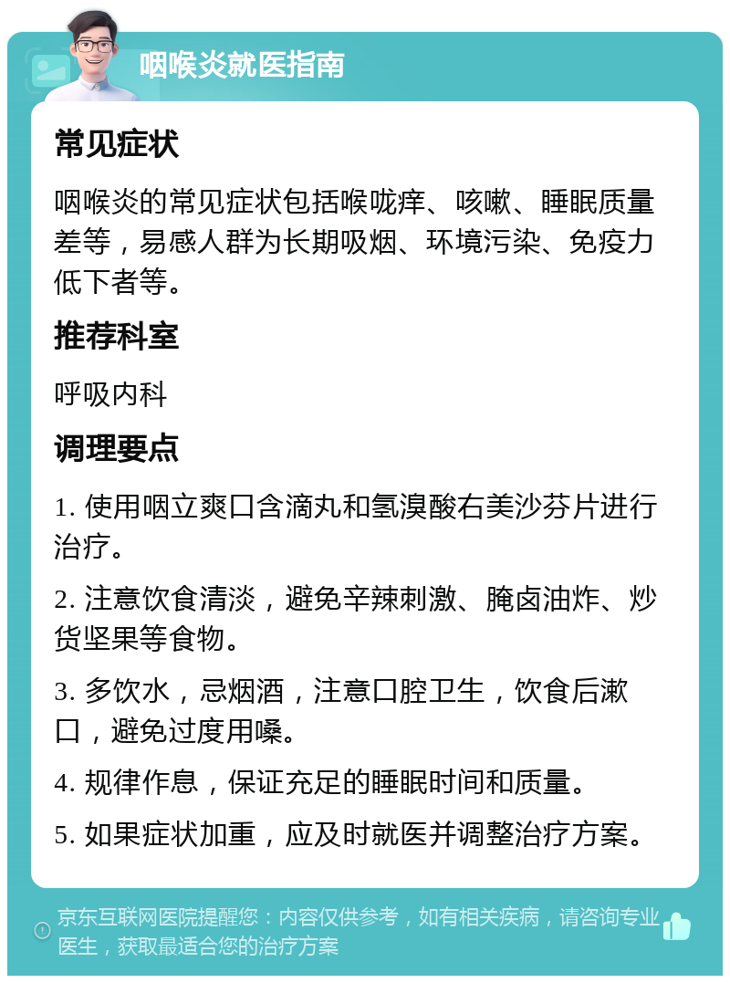 咽喉炎就医指南 常见症状 咽喉炎的常见症状包括喉咙痒、咳嗽、睡眠质量差等，易感人群为长期吸烟、环境污染、免疫力低下者等。 推荐科室 呼吸内科 调理要点 1. 使用咽立爽口含滴丸和氢溴酸右美沙芬片进行治疗。 2. 注意饮食清淡，避免辛辣刺激、腌卤油炸、炒货坚果等食物。 3. 多饮水，忌烟酒，注意口腔卫生，饮食后漱口，避免过度用嗓。 4. 规律作息，保证充足的睡眠时间和质量。 5. 如果症状加重，应及时就医并调整治疗方案。