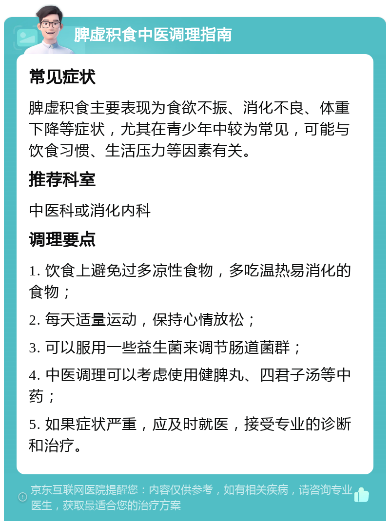 脾虚积食中医调理指南 常见症状 脾虚积食主要表现为食欲不振、消化不良、体重下降等症状，尤其在青少年中较为常见，可能与饮食习惯、生活压力等因素有关。 推荐科室 中医科或消化内科 调理要点 1. 饮食上避免过多凉性食物，多吃温热易消化的食物； 2. 每天适量运动，保持心情放松； 3. 可以服用一些益生菌来调节肠道菌群； 4. 中医调理可以考虑使用健脾丸、四君子汤等中药； 5. 如果症状严重，应及时就医，接受专业的诊断和治疗。