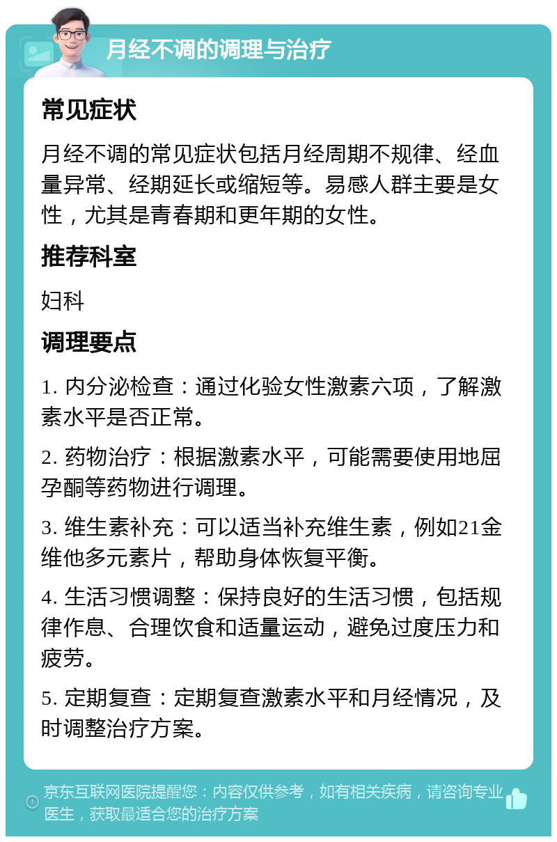 月经不调的调理与治疗 常见症状 月经不调的常见症状包括月经周期不规律、经血量异常、经期延长或缩短等。易感人群主要是女性，尤其是青春期和更年期的女性。 推荐科室 妇科 调理要点 1. 内分泌检查：通过化验女性激素六项，了解激素水平是否正常。 2. 药物治疗：根据激素水平，可能需要使用地屈孕酮等药物进行调理。 3. 维生素补充：可以适当补充维生素，例如21金维他多元素片，帮助身体恢复平衡。 4. 生活习惯调整：保持良好的生活习惯，包括规律作息、合理饮食和适量运动，避免过度压力和疲劳。 5. 定期复查：定期复查激素水平和月经情况，及时调整治疗方案。