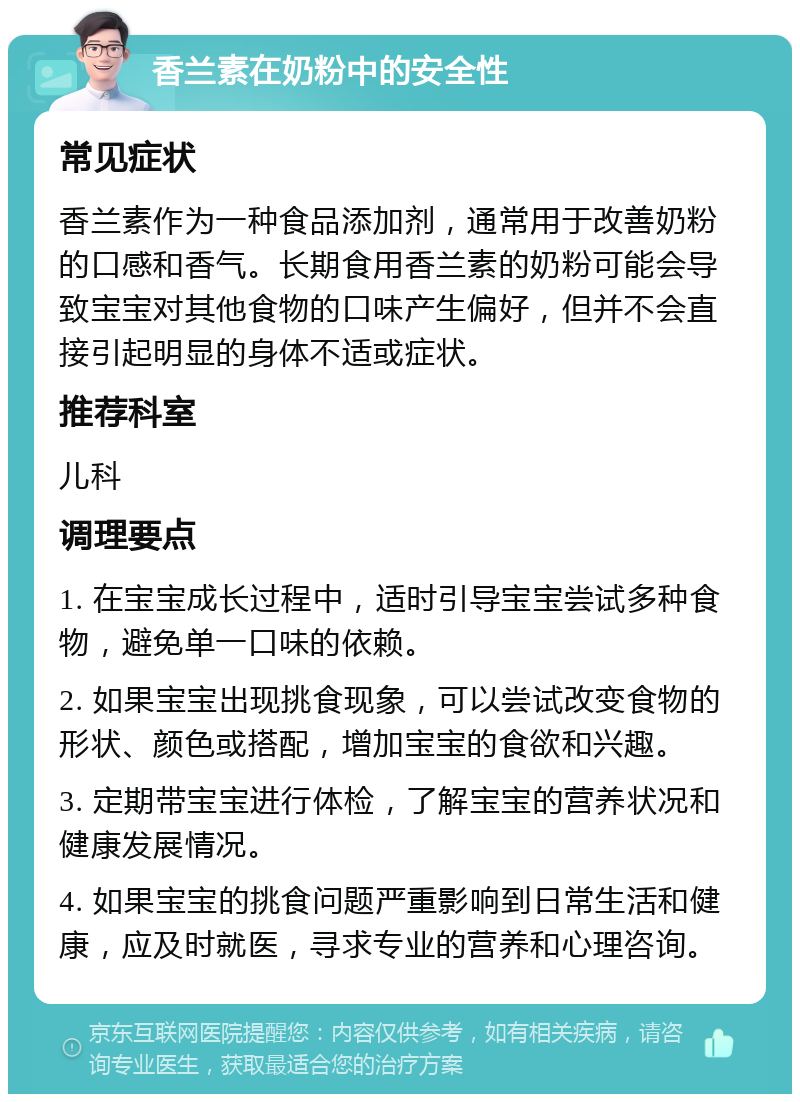 香兰素在奶粉中的安全性 常见症状 香兰素作为一种食品添加剂，通常用于改善奶粉的口感和香气。长期食用香兰素的奶粉可能会导致宝宝对其他食物的口味产生偏好，但并不会直接引起明显的身体不适或症状。 推荐科室 儿科 调理要点 1. 在宝宝成长过程中，适时引导宝宝尝试多种食物，避免单一口味的依赖。 2. 如果宝宝出现挑食现象，可以尝试改变食物的形状、颜色或搭配，增加宝宝的食欲和兴趣。 3. 定期带宝宝进行体检，了解宝宝的营养状况和健康发展情况。 4. 如果宝宝的挑食问题严重影响到日常生活和健康，应及时就医，寻求专业的营养和心理咨询。