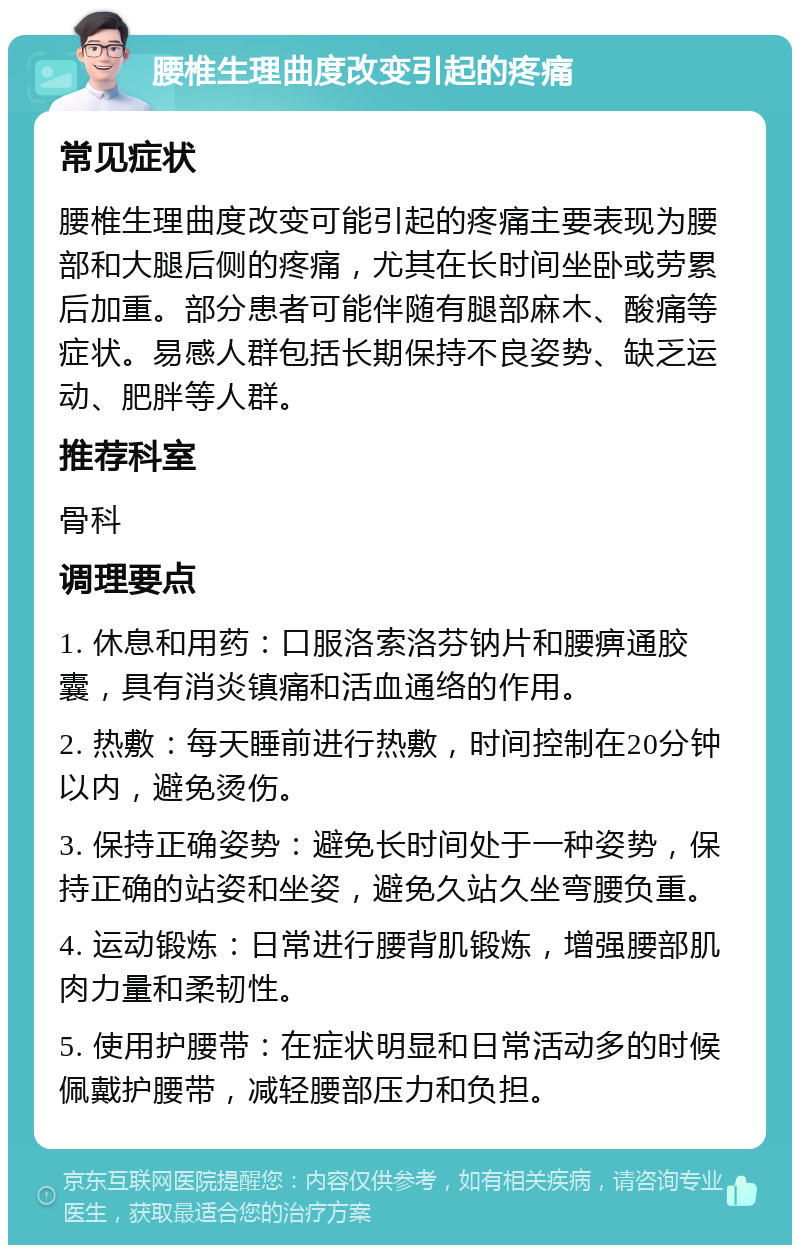 腰椎生理曲度改变引起的疼痛 常见症状 腰椎生理曲度改变可能引起的疼痛主要表现为腰部和大腿后侧的疼痛，尤其在长时间坐卧或劳累后加重。部分患者可能伴随有腿部麻木、酸痛等症状。易感人群包括长期保持不良姿势、缺乏运动、肥胖等人群。 推荐科室 骨科 调理要点 1. 休息和用药：口服洛索洛芬钠片和腰痹通胶囊，具有消炎镇痛和活血通络的作用。 2. 热敷：每天睡前进行热敷，时间控制在20分钟以内，避免烫伤。 3. 保持正确姿势：避免长时间处于一种姿势，保持正确的站姿和坐姿，避免久站久坐弯腰负重。 4. 运动锻炼：日常进行腰背肌锻炼，增强腰部肌肉力量和柔韧性。 5. 使用护腰带：在症状明显和日常活动多的时候佩戴护腰带，减轻腰部压力和负担。