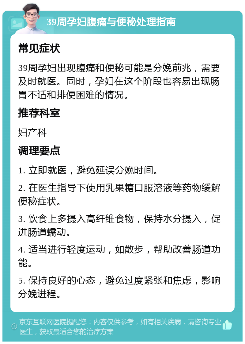 39周孕妇腹痛与便秘处理指南 常见症状 39周孕妇出现腹痛和便秘可能是分娩前兆，需要及时就医。同时，孕妇在这个阶段也容易出现肠胃不适和排便困难的情况。 推荐科室 妇产科 调理要点 1. 立即就医，避免延误分娩时间。 2. 在医生指导下使用乳果糖口服溶液等药物缓解便秘症状。 3. 饮食上多摄入高纤维食物，保持水分摄入，促进肠道蠕动。 4. 适当进行轻度运动，如散步，帮助改善肠道功能。 5. 保持良好的心态，避免过度紧张和焦虑，影响分娩进程。