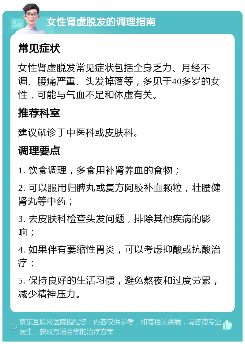 女性肾虚脱发的调理指南 常见症状 女性肾虚脱发常见症状包括全身乏力、月经不调、腰痛严重、头发掉落等，多见于40多岁的女性，可能与气血不足和体虚有关。 推荐科室 建议就诊于中医科或皮肤科。 调理要点 1. 饮食调理，多食用补肾养血的食物； 2. 可以服用归脾丸或复方阿胶补血颗粒，壮腰健肾丸等中药； 3. 去皮肤科检查头发问题，排除其他疾病的影响； 4. 如果伴有萎缩性胃炎，可以考虑抑酸或抗酸治疗； 5. 保持良好的生活习惯，避免熬夜和过度劳累，减少精神压力。