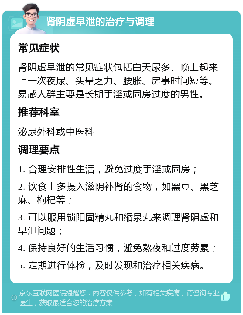 肾阴虚早泄的治疗与调理 常见症状 肾阴虚早泄的常见症状包括白天尿多、晚上起来上一次夜尿、头晕乏力、腰胀、房事时间短等。易感人群主要是长期手淫或同房过度的男性。 推荐科室 泌尿外科或中医科 调理要点 1. 合理安排性生活，避免过度手淫或同房； 2. 饮食上多摄入滋阴补肾的食物，如黑豆、黑芝麻、枸杞等； 3. 可以服用锁阳固精丸和缩泉丸来调理肾阴虚和早泄问题； 4. 保持良好的生活习惯，避免熬夜和过度劳累； 5. 定期进行体检，及时发现和治疗相关疾病。