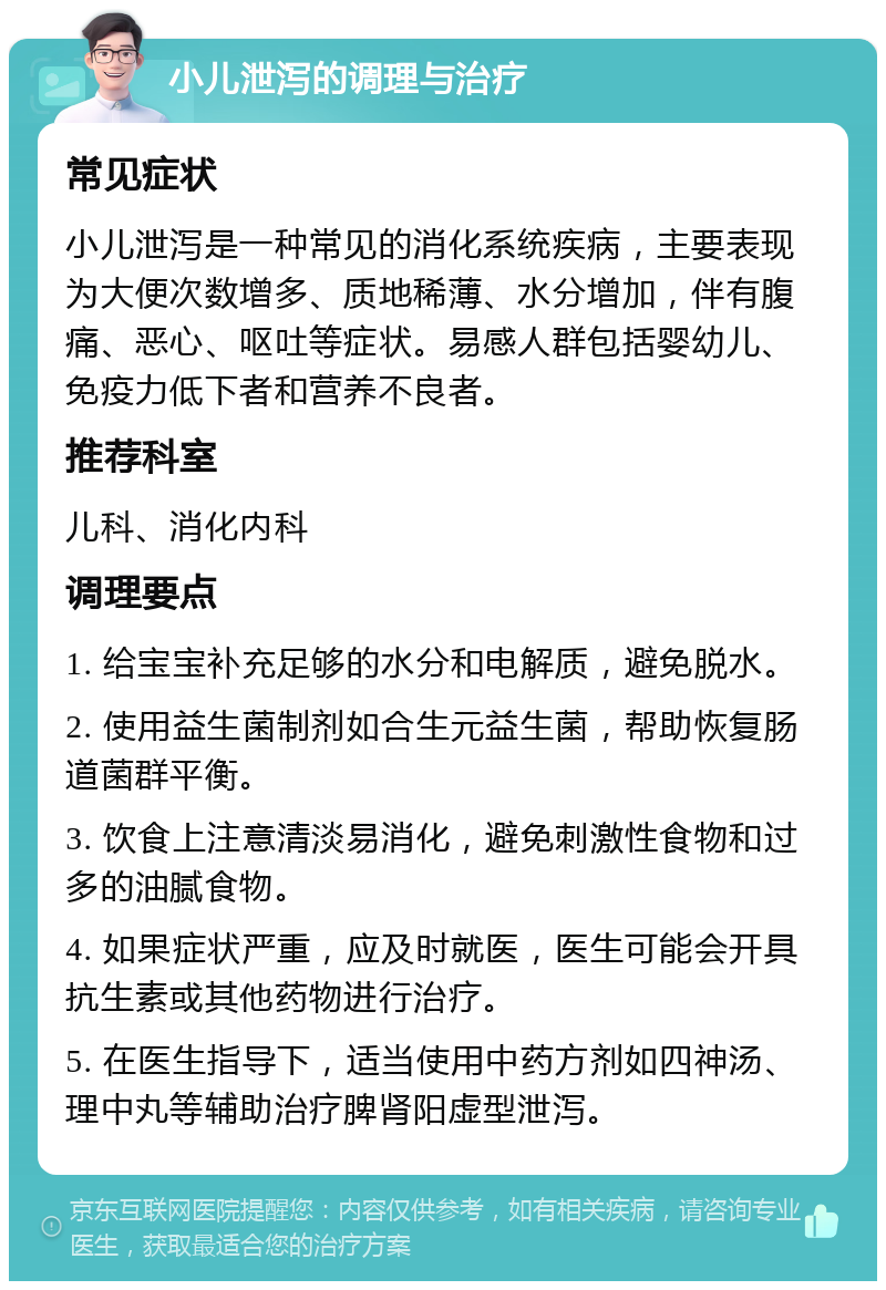 小儿泄泻的调理与治疗 常见症状 小儿泄泻是一种常见的消化系统疾病，主要表现为大便次数增多、质地稀薄、水分增加，伴有腹痛、恶心、呕吐等症状。易感人群包括婴幼儿、免疫力低下者和营养不良者。 推荐科室 儿科、消化内科 调理要点 1. 给宝宝补充足够的水分和电解质，避免脱水。 2. 使用益生菌制剂如合生元益生菌，帮助恢复肠道菌群平衡。 3. 饮食上注意清淡易消化，避免刺激性食物和过多的油腻食物。 4. 如果症状严重，应及时就医，医生可能会开具抗生素或其他药物进行治疗。 5. 在医生指导下，适当使用中药方剂如四神汤、理中丸等辅助治疗脾肾阳虚型泄泻。