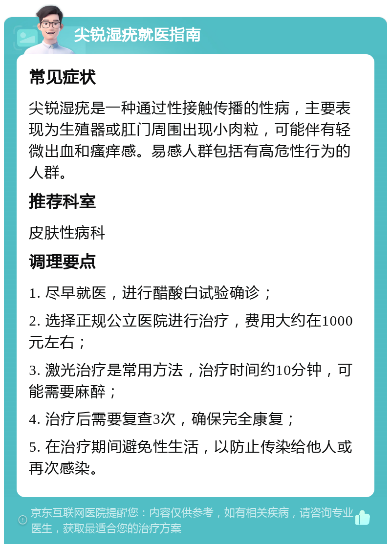 尖锐湿疣就医指南 常见症状 尖锐湿疣是一种通过性接触传播的性病，主要表现为生殖器或肛门周围出现小肉粒，可能伴有轻微出血和瘙痒感。易感人群包括有高危性行为的人群。 推荐科室 皮肤性病科 调理要点 1. 尽早就医，进行醋酸白试验确诊； 2. 选择正规公立医院进行治疗，费用大约在1000元左右； 3. 激光治疗是常用方法，治疗时间约10分钟，可能需要麻醉； 4. 治疗后需要复查3次，确保完全康复； 5. 在治疗期间避免性生活，以防止传染给他人或再次感染。