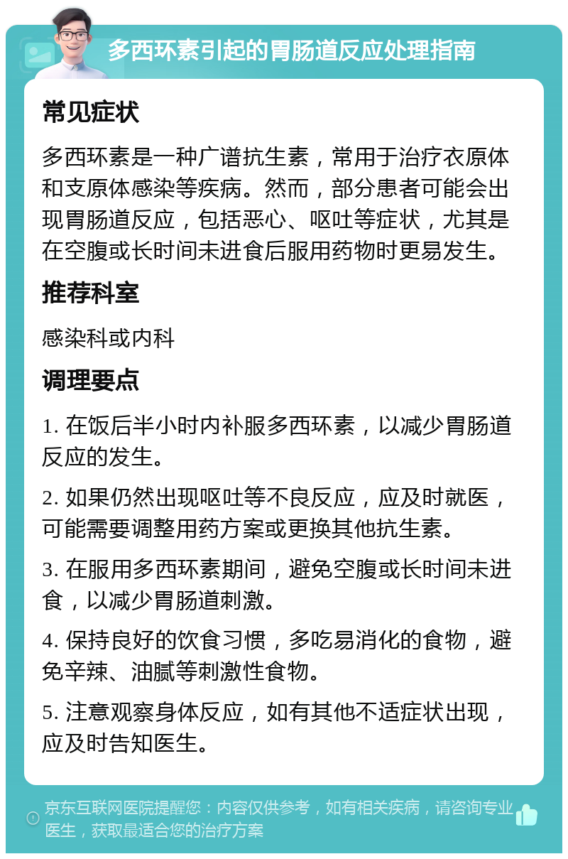 多西环素引起的胃肠道反应处理指南 常见症状 多西环素是一种广谱抗生素，常用于治疗衣原体和支原体感染等疾病。然而，部分患者可能会出现胃肠道反应，包括恶心、呕吐等症状，尤其是在空腹或长时间未进食后服用药物时更易发生。 推荐科室 感染科或内科 调理要点 1. 在饭后半小时内补服多西环素，以减少胃肠道反应的发生。 2. 如果仍然出现呕吐等不良反应，应及时就医，可能需要调整用药方案或更换其他抗生素。 3. 在服用多西环素期间，避免空腹或长时间未进食，以减少胃肠道刺激。 4. 保持良好的饮食习惯，多吃易消化的食物，避免辛辣、油腻等刺激性食物。 5. 注意观察身体反应，如有其他不适症状出现，应及时告知医生。