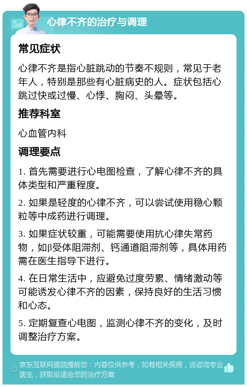 心律不齐的治疗与调理 常见症状 心律不齐是指心脏跳动的节奏不规则，常见于老年人，特别是那些有心脏病史的人。症状包括心跳过快或过慢、心悸、胸闷、头晕等。 推荐科室 心血管内科 调理要点 1. 首先需要进行心电图检查，了解心律不齐的具体类型和严重程度。 2. 如果是轻度的心律不齐，可以尝试使用稳心颗粒等中成药进行调理。 3. 如果症状较重，可能需要使用抗心律失常药物，如β受体阻滞剂、钙通道阻滞剂等，具体用药需在医生指导下进行。 4. 在日常生活中，应避免过度劳累、情绪激动等可能诱发心律不齐的因素，保持良好的生活习惯和心态。 5. 定期复查心电图，监测心律不齐的变化，及时调整治疗方案。