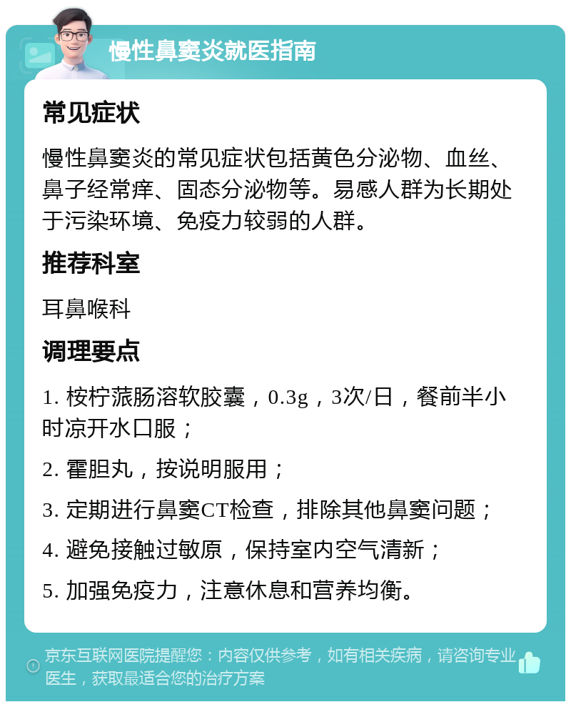 慢性鼻窦炎就医指南 常见症状 慢性鼻窦炎的常见症状包括黄色分泌物、血丝、鼻子经常痒、固态分泌物等。易感人群为长期处于污染环境、免疫力较弱的人群。 推荐科室 耳鼻喉科 调理要点 1. 桉柠蒎肠溶软胶囊，0.3g，3次/日，餐前半小时凉开水口服； 2. 霍胆丸，按说明服用； 3. 定期进行鼻窦CT检查，排除其他鼻窦问题； 4. 避免接触过敏原，保持室内空气清新； 5. 加强免疫力，注意休息和营养均衡。