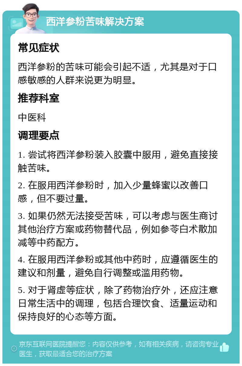 西洋参粉苦味解决方案 常见症状 西洋参粉的苦味可能会引起不适，尤其是对于口感敏感的人群来说更为明显。 推荐科室 中医科 调理要点 1. 尝试将西洋参粉装入胶囊中服用，避免直接接触苦味。 2. 在服用西洋参粉时，加入少量蜂蜜以改善口感，但不要过量。 3. 如果仍然无法接受苦味，可以考虑与医生商讨其他治疗方案或药物替代品，例如参苓白术散加减等中药配方。 4. 在服用西洋参粉或其他中药时，应遵循医生的建议和剂量，避免自行调整或滥用药物。 5. 对于肾虚等症状，除了药物治疗外，还应注意日常生活中的调理，包括合理饮食、适量运动和保持良好的心态等方面。