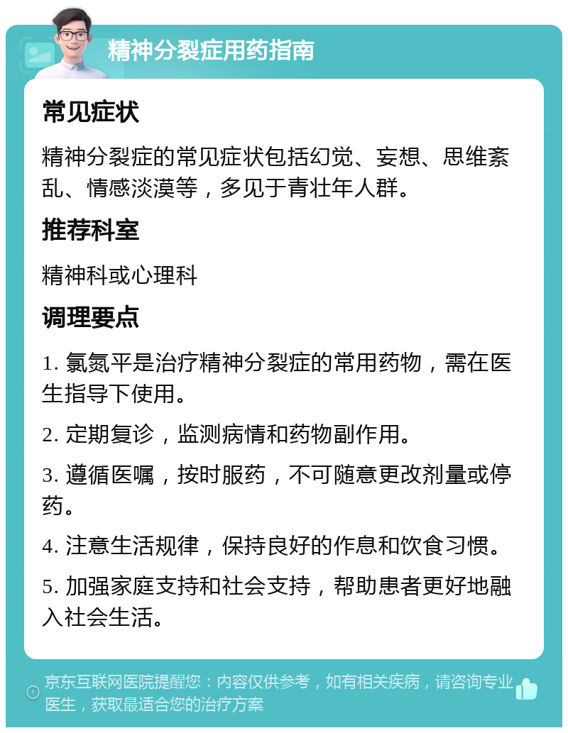 精神分裂症用药指南 常见症状 精神分裂症的常见症状包括幻觉、妄想、思维紊乱、情感淡漠等，多见于青壮年人群。 推荐科室 精神科或心理科 调理要点 1. 氯氮平是治疗精神分裂症的常用药物，需在医生指导下使用。 2. 定期复诊，监测病情和药物副作用。 3. 遵循医嘱，按时服药，不可随意更改剂量或停药。 4. 注意生活规律，保持良好的作息和饮食习惯。 5. 加强家庭支持和社会支持，帮助患者更好地融入社会生活。