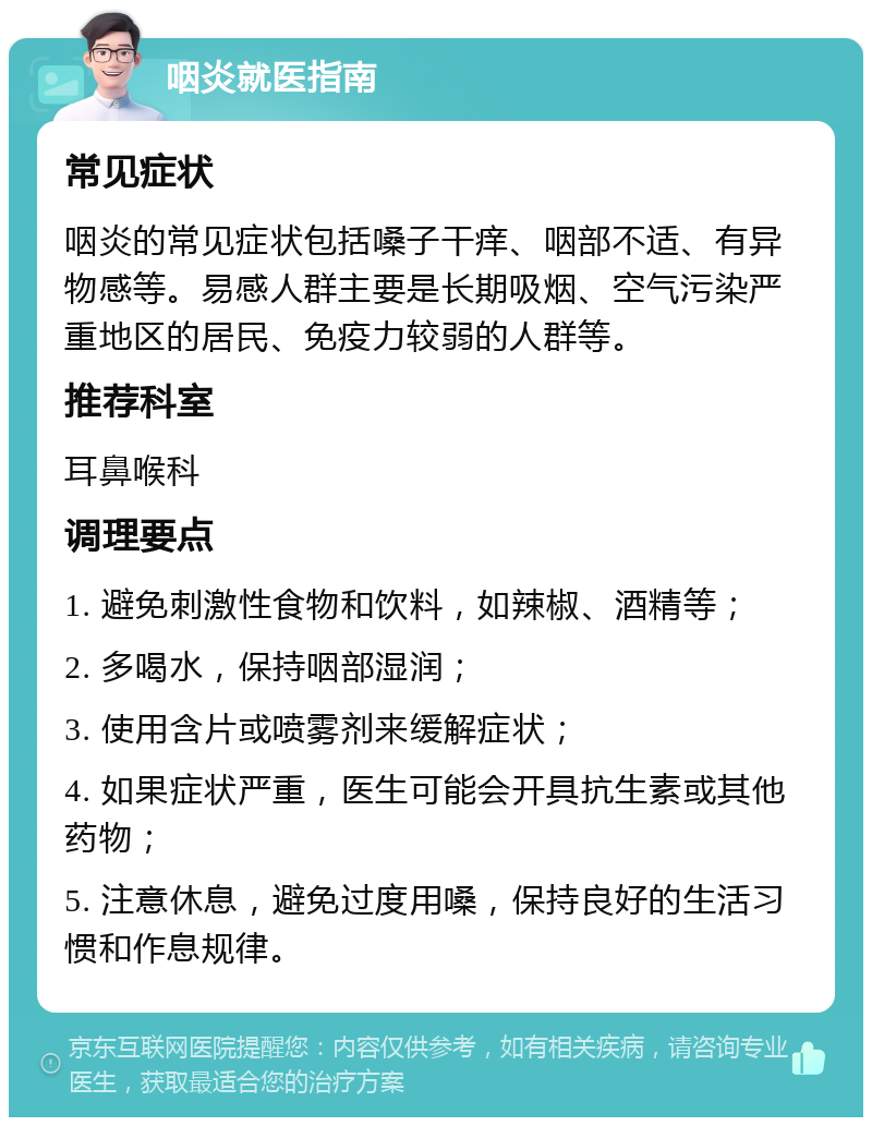 咽炎就医指南 常见症状 咽炎的常见症状包括嗓子干痒、咽部不适、有异物感等。易感人群主要是长期吸烟、空气污染严重地区的居民、免疫力较弱的人群等。 推荐科室 耳鼻喉科 调理要点 1. 避免刺激性食物和饮料，如辣椒、酒精等； 2. 多喝水，保持咽部湿润； 3. 使用含片或喷雾剂来缓解症状； 4. 如果症状严重，医生可能会开具抗生素或其他药物； 5. 注意休息，避免过度用嗓，保持良好的生活习惯和作息规律。