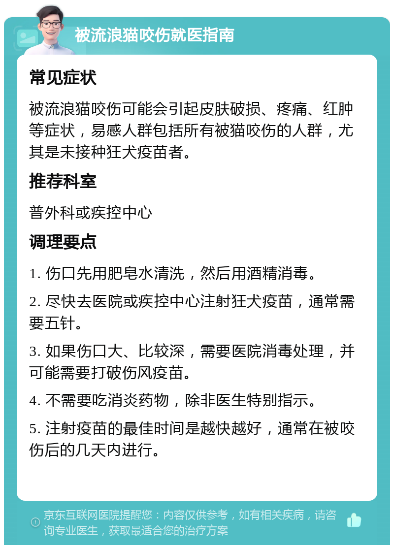 被流浪猫咬伤就医指南 常见症状 被流浪猫咬伤可能会引起皮肤破损、疼痛、红肿等症状，易感人群包括所有被猫咬伤的人群，尤其是未接种狂犬疫苗者。 推荐科室 普外科或疾控中心 调理要点 1. 伤口先用肥皂水清洗，然后用酒精消毒。 2. 尽快去医院或疾控中心注射狂犬疫苗，通常需要五针。 3. 如果伤口大、比较深，需要医院消毒处理，并可能需要打破伤风疫苗。 4. 不需要吃消炎药物，除非医生特别指示。 5. 注射疫苗的最佳时间是越快越好，通常在被咬伤后的几天内进行。