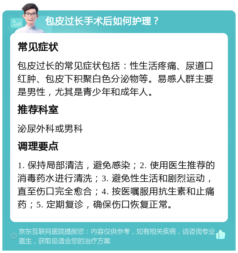 包皮过长手术后如何护理？ 常见症状 包皮过长的常见症状包括：性生活疼痛、尿道口红肿、包皮下积聚白色分泌物等。易感人群主要是男性，尤其是青少年和成年人。 推荐科室 泌尿外科或男科 调理要点 1. 保持局部清洁，避免感染；2. 使用医生推荐的消毒药水进行清洗；3. 避免性生活和剧烈运动，直至伤口完全愈合；4. 按医嘱服用抗生素和止痛药；5. 定期复诊，确保伤口恢复正常。