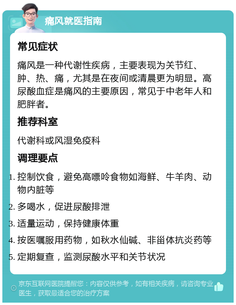 痛风就医指南 常见症状 痛风是一种代谢性疾病，主要表现为关节红、肿、热、痛，尤其是在夜间或清晨更为明显。高尿酸血症是痛风的主要原因，常见于中老年人和肥胖者。 推荐科室 代谢科或风湿免疫科 调理要点 控制饮食，避免高嘌呤食物如海鲜、牛羊肉、动物内脏等 多喝水，促进尿酸排泄 适量运动，保持健康体重 按医嘱服用药物，如秋水仙碱、非甾体抗炎药等 定期复查，监测尿酸水平和关节状况