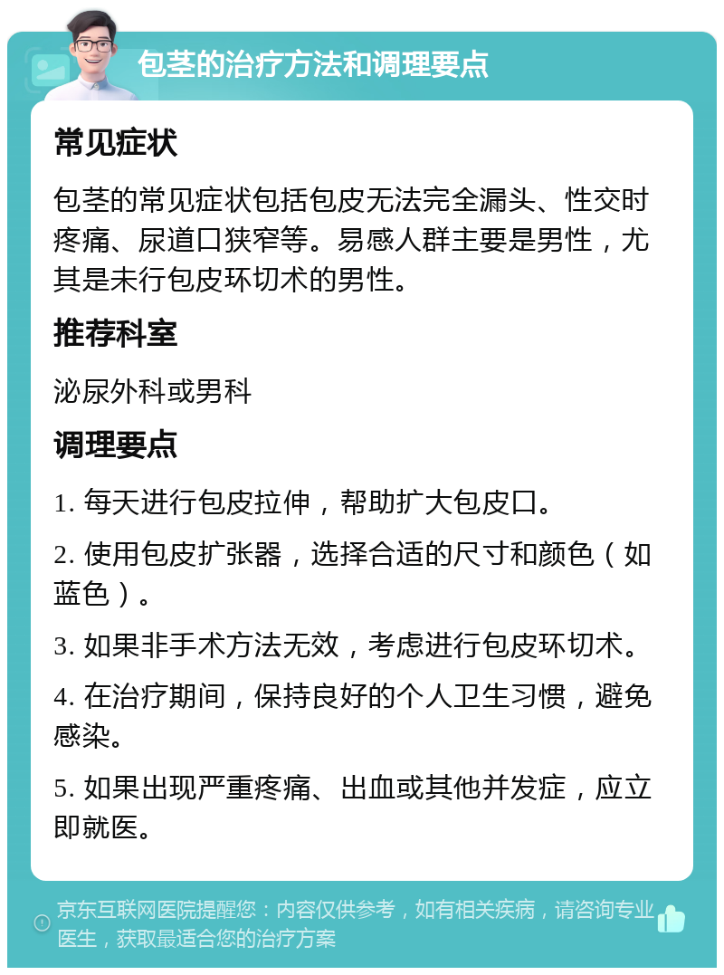 包茎的治疗方法和调理要点 常见症状 包茎的常见症状包括包皮无法完全漏头、性交时疼痛、尿道口狭窄等。易感人群主要是男性，尤其是未行包皮环切术的男性。 推荐科室 泌尿外科或男科 调理要点 1. 每天进行包皮拉伸，帮助扩大包皮口。 2. 使用包皮扩张器，选择合适的尺寸和颜色（如蓝色）。 3. 如果非手术方法无效，考虑进行包皮环切术。 4. 在治疗期间，保持良好的个人卫生习惯，避免感染。 5. 如果出现严重疼痛、出血或其他并发症，应立即就医。