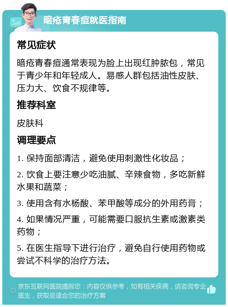 暗疮青春痘就医指南 常见症状 暗疮青春痘通常表现为脸上出现红肿脓包，常见于青少年和年轻成人。易感人群包括油性皮肤、压力大、饮食不规律等。 推荐科室 皮肤科 调理要点 1. 保持面部清洁，避免使用刺激性化妆品； 2. 饮食上要注意少吃油腻、辛辣食物，多吃新鲜水果和蔬菜； 3. 使用含有水杨酸、苯甲酸等成分的外用药膏； 4. 如果情况严重，可能需要口服抗生素或激素类药物； 5. 在医生指导下进行治疗，避免自行使用药物或尝试不科学的治疗方法。