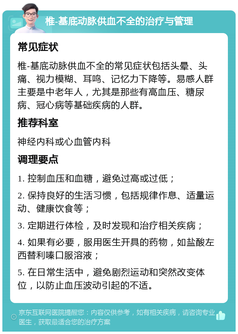 椎-基底动脉供血不全的治疗与管理 常见症状 椎-基底动脉供血不全的常见症状包括头晕、头痛、视力模糊、耳鸣、记忆力下降等。易感人群主要是中老年人，尤其是那些有高血压、糖尿病、冠心病等基础疾病的人群。 推荐科室 神经内科或心血管内科 调理要点 1. 控制血压和血糖，避免过高或过低； 2. 保持良好的生活习惯，包括规律作息、适量运动、健康饮食等； 3. 定期进行体检，及时发现和治疗相关疾病； 4. 如果有必要，服用医生开具的药物，如盐酸左西替利嗪口服溶液； 5. 在日常生活中，避免剧烈运动和突然改变体位，以防止血压波动引起的不适。