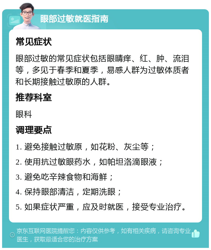 眼部过敏就医指南 常见症状 眼部过敏的常见症状包括眼睛痒、红、肿、流泪等，多见于春季和夏季，易感人群为过敏体质者和长期接触过敏原的人群。 推荐科室 眼科 调理要点 1. 避免接触过敏原，如花粉、灰尘等； 2. 使用抗过敏眼药水，如帕坦洛滴眼液； 3. 避免吃辛辣食物和海鲜； 4. 保持眼部清洁，定期洗眼； 5. 如果症状严重，应及时就医，接受专业治疗。