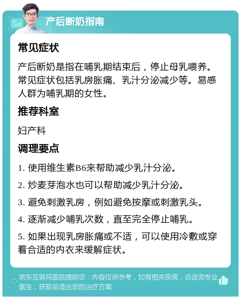 产后断奶指南 常见症状 产后断奶是指在哺乳期结束后，停止母乳喂养。常见症状包括乳房胀痛、乳汁分泌减少等。易感人群为哺乳期的女性。 推荐科室 妇产科 调理要点 1. 使用维生素B6来帮助减少乳汁分泌。 2. 炒麦芽泡水也可以帮助减少乳汁分泌。 3. 避免刺激乳房，例如避免按摩或刺激乳头。 4. 逐渐减少哺乳次数，直至完全停止哺乳。 5. 如果出现乳房胀痛或不适，可以使用冷敷或穿着合适的内衣来缓解症状。