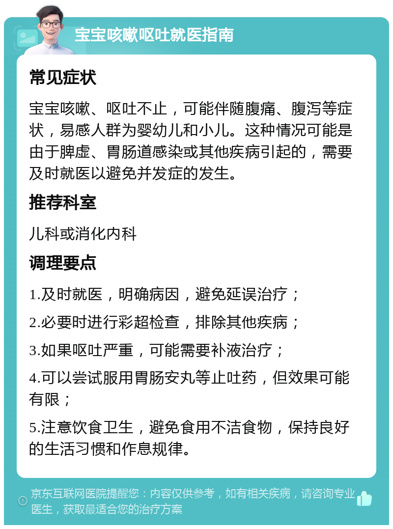 宝宝咳嗽呕吐就医指南 常见症状 宝宝咳嗽、呕吐不止，可能伴随腹痛、腹泻等症状，易感人群为婴幼儿和小儿。这种情况可能是由于脾虚、胃肠道感染或其他疾病引起的，需要及时就医以避免并发症的发生。 推荐科室 儿科或消化内科 调理要点 1.及时就医，明确病因，避免延误治疗； 2.必要时进行彩超检查，排除其他疾病； 3.如果呕吐严重，可能需要补液治疗； 4.可以尝试服用胃肠安丸等止吐药，但效果可能有限； 5.注意饮食卫生，避免食用不洁食物，保持良好的生活习惯和作息规律。