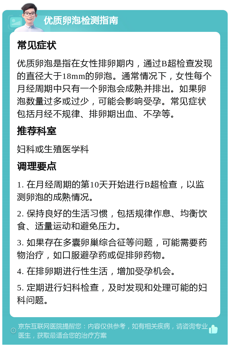 优质卵泡检测指南 常见症状 优质卵泡是指在女性排卵期内，通过B超检查发现的直径大于18mm的卵泡。通常情况下，女性每个月经周期中只有一个卵泡会成熟并排出。如果卵泡数量过多或过少，可能会影响受孕。常见症状包括月经不规律、排卵期出血、不孕等。 推荐科室 妇科或生殖医学科 调理要点 1. 在月经周期的第10天开始进行B超检查，以监测卵泡的成熟情况。 2. 保持良好的生活习惯，包括规律作息、均衡饮食、适量运动和避免压力。 3. 如果存在多囊卵巢综合征等问题，可能需要药物治疗，如口服避孕药或促排卵药物。 4. 在排卵期进行性生活，增加受孕机会。 5. 定期进行妇科检查，及时发现和处理可能的妇科问题。