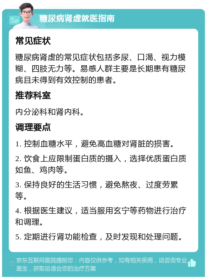 糖尿病肾虚就医指南 常见症状 糖尿病肾虚的常见症状包括多尿、口渴、视力模糊、四肢无力等。易感人群主要是长期患有糖尿病且未得到有效控制的患者。 推荐科室 内分泌科和肾内科。 调理要点 1. 控制血糖水平，避免高血糖对肾脏的损害。 2. 饮食上应限制蛋白质的摄入，选择优质蛋白质如鱼、鸡肉等。 3. 保持良好的生活习惯，避免熬夜、过度劳累等。 4. 根据医生建议，适当服用玄宁等药物进行治疗和调理。 5. 定期进行肾功能检查，及时发现和处理问题。