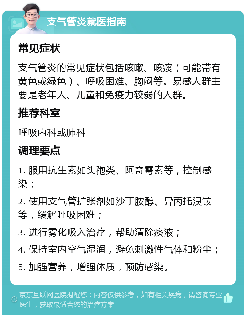 支气管炎就医指南 常见症状 支气管炎的常见症状包括咳嗽、咳痰（可能带有黄色或绿色）、呼吸困难、胸闷等。易感人群主要是老年人、儿童和免疫力较弱的人群。 推荐科室 呼吸内科或肺科 调理要点 1. 服用抗生素如头孢类、阿奇霉素等，控制感染； 2. 使用支气管扩张剂如沙丁胺醇、异丙托溴铵等，缓解呼吸困难； 3. 进行雾化吸入治疗，帮助清除痰液； 4. 保持室内空气湿润，避免刺激性气体和粉尘； 5. 加强营养，增强体质，预防感染。