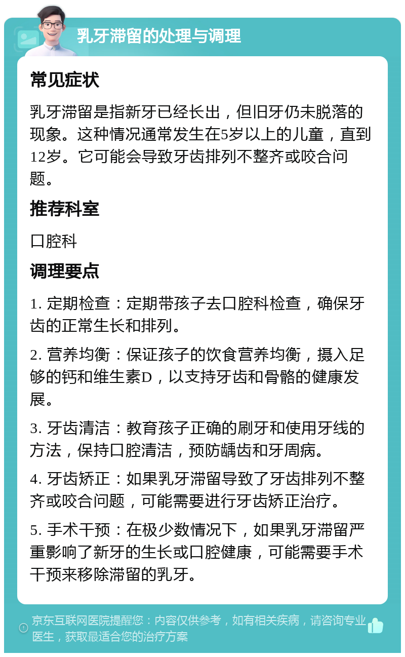 乳牙滞留的处理与调理 常见症状 乳牙滞留是指新牙已经长出，但旧牙仍未脱落的现象。这种情况通常发生在5岁以上的儿童，直到12岁。它可能会导致牙齿排列不整齐或咬合问题。 推荐科室 口腔科 调理要点 1. 定期检查：定期带孩子去口腔科检查，确保牙齿的正常生长和排列。 2. 营养均衡：保证孩子的饮食营养均衡，摄入足够的钙和维生素D，以支持牙齿和骨骼的健康发展。 3. 牙齿清洁：教育孩子正确的刷牙和使用牙线的方法，保持口腔清洁，预防龋齿和牙周病。 4. 牙齿矫正：如果乳牙滞留导致了牙齿排列不整齐或咬合问题，可能需要进行牙齿矫正治疗。 5. 手术干预：在极少数情况下，如果乳牙滞留严重影响了新牙的生长或口腔健康，可能需要手术干预来移除滞留的乳牙。