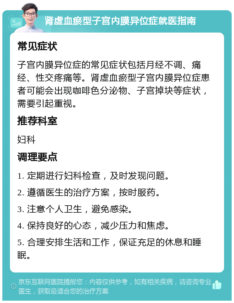 肾虚血瘀型子宫内膜异位症就医指南 常见症状 子宫内膜异位症的常见症状包括月经不调、痛经、性交疼痛等。肾虚血瘀型子宫内膜异位症患者可能会出现咖啡色分泌物、子宫掉块等症状，需要引起重视。 推荐科室 妇科 调理要点 1. 定期进行妇科检查，及时发现问题。 2. 遵循医生的治疗方案，按时服药。 3. 注意个人卫生，避免感染。 4. 保持良好的心态，减少压力和焦虑。 5. 合理安排生活和工作，保证充足的休息和睡眠。