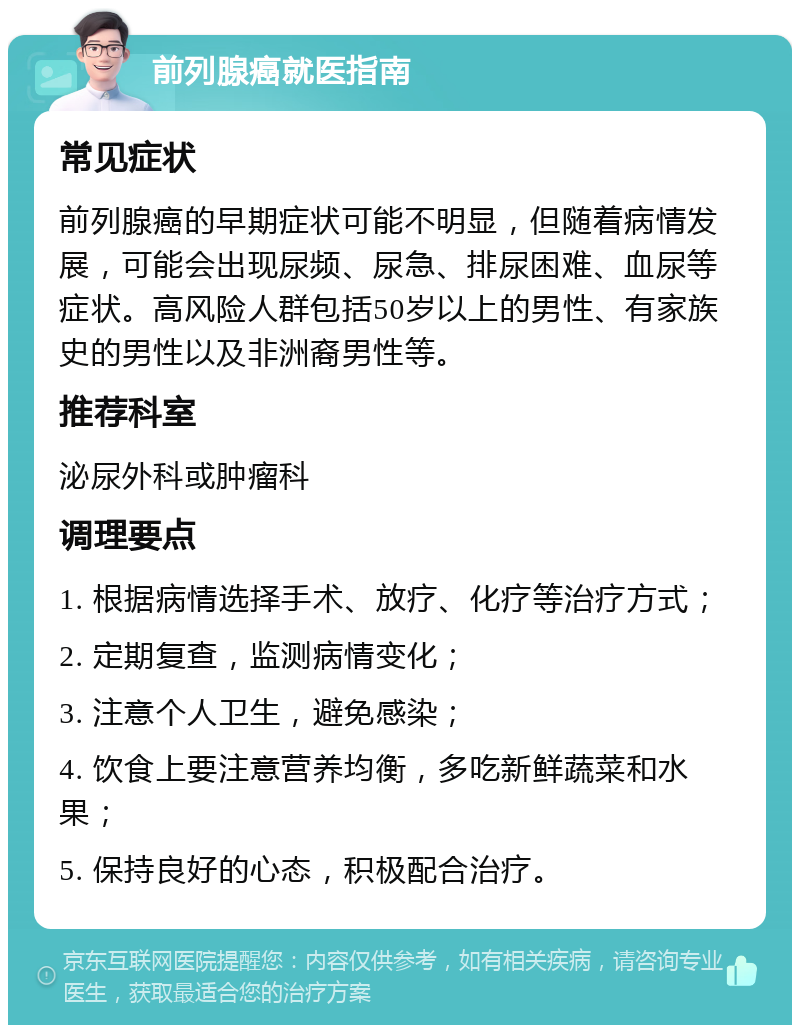 前列腺癌就医指南 常见症状 前列腺癌的早期症状可能不明显，但随着病情发展，可能会出现尿频、尿急、排尿困难、血尿等症状。高风险人群包括50岁以上的男性、有家族史的男性以及非洲裔男性等。 推荐科室 泌尿外科或肿瘤科 调理要点 1. 根据病情选择手术、放疗、化疗等治疗方式； 2. 定期复查，监测病情变化； 3. 注意个人卫生，避免感染； 4. 饮食上要注意营养均衡，多吃新鲜蔬菜和水果； 5. 保持良好的心态，积极配合治疗。