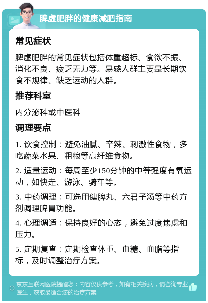 脾虚肥胖的健康减肥指南 常见症状 脾虚肥胖的常见症状包括体重超标、食欲不振、消化不良、疲乏无力等。易感人群主要是长期饮食不规律、缺乏运动的人群。 推荐科室 内分泌科或中医科 调理要点 1. 饮食控制：避免油腻、辛辣、刺激性食物，多吃蔬菜水果、粗粮等高纤维食物。 2. 适量运动：每周至少150分钟的中等强度有氧运动，如快走、游泳、骑车等。 3. 中药调理：可选用健脾丸、六君子汤等中药方剂调理脾胃功能。 4. 心理调适：保持良好的心态，避免过度焦虑和压力。 5. 定期复查：定期检查体重、血糖、血脂等指标，及时调整治疗方案。