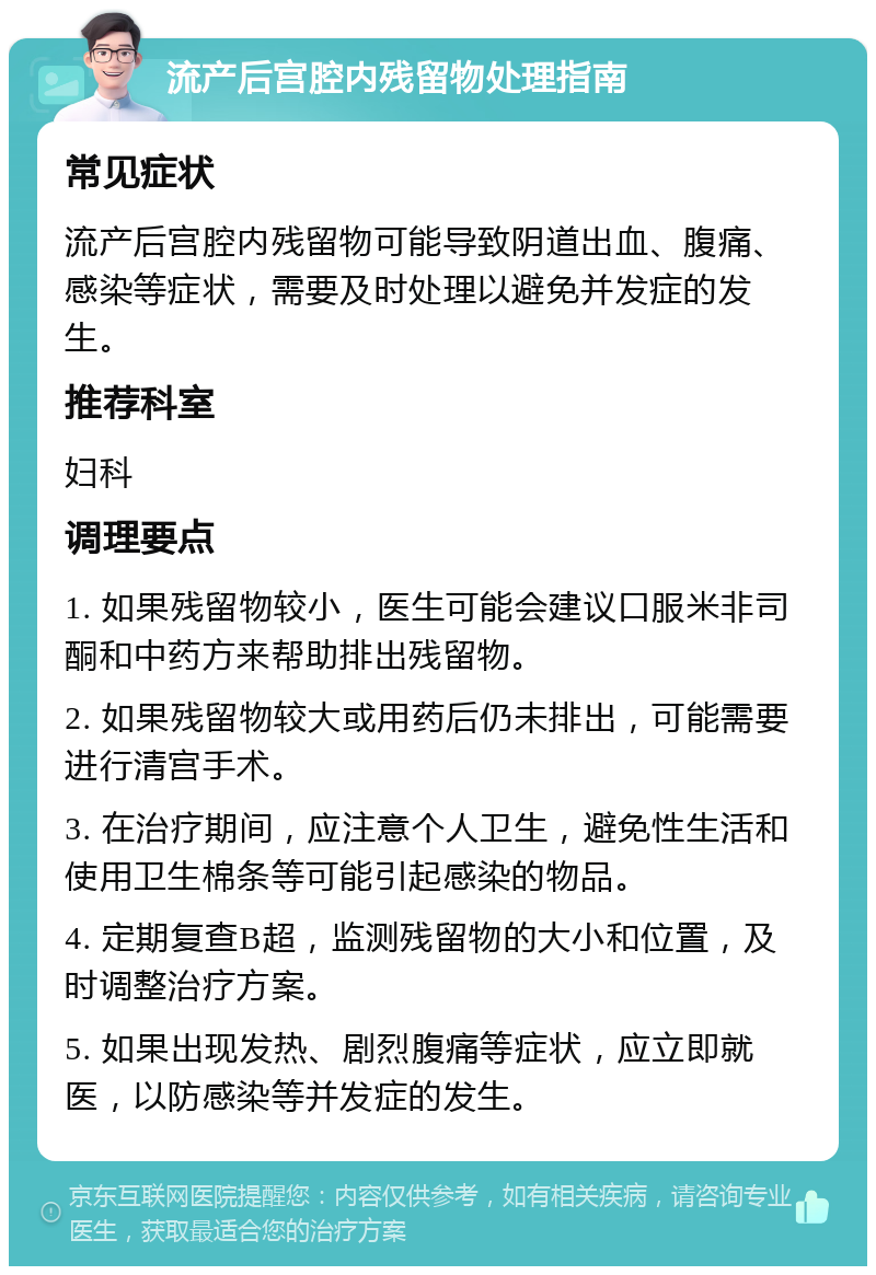 流产后宫腔内残留物处理指南 常见症状 流产后宫腔内残留物可能导致阴道出血、腹痛、感染等症状，需要及时处理以避免并发症的发生。 推荐科室 妇科 调理要点 1. 如果残留物较小，医生可能会建议口服米非司酮和中药方来帮助排出残留物。 2. 如果残留物较大或用药后仍未排出，可能需要进行清宫手术。 3. 在治疗期间，应注意个人卫生，避免性生活和使用卫生棉条等可能引起感染的物品。 4. 定期复查B超，监测残留物的大小和位置，及时调整治疗方案。 5. 如果出现发热、剧烈腹痛等症状，应立即就医，以防感染等并发症的发生。