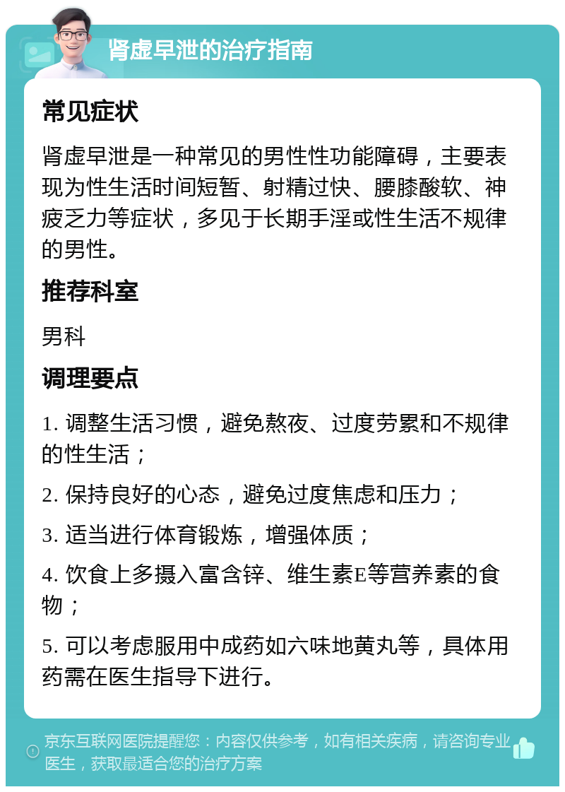 肾虚早泄的治疗指南 常见症状 肾虚早泄是一种常见的男性性功能障碍，主要表现为性生活时间短暂、射精过快、腰膝酸软、神疲乏力等症状，多见于长期手淫或性生活不规律的男性。 推荐科室 男科 调理要点 1. 调整生活习惯，避免熬夜、过度劳累和不规律的性生活； 2. 保持良好的心态，避免过度焦虑和压力； 3. 适当进行体育锻炼，增强体质； 4. 饮食上多摄入富含锌、维生素E等营养素的食物； 5. 可以考虑服用中成药如六味地黄丸等，具体用药需在医生指导下进行。