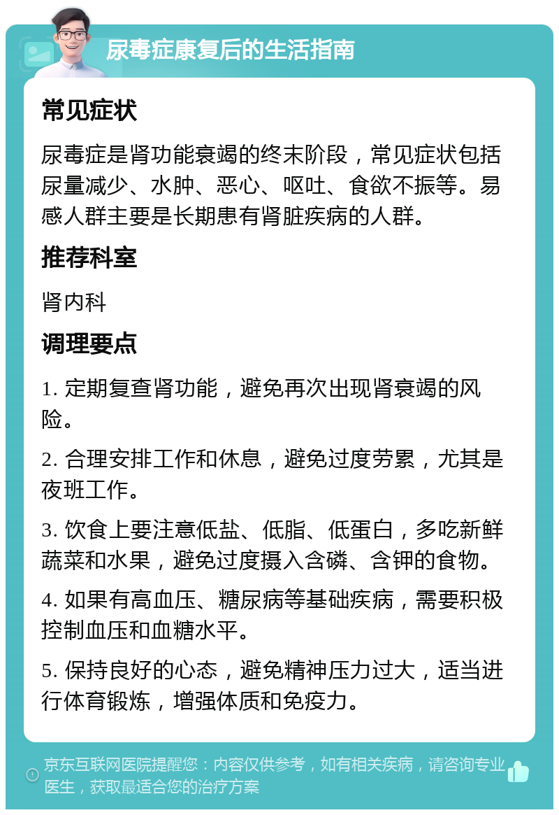 尿毒症康复后的生活指南 常见症状 尿毒症是肾功能衰竭的终末阶段，常见症状包括尿量减少、水肿、恶心、呕吐、食欲不振等。易感人群主要是长期患有肾脏疾病的人群。 推荐科室 肾内科 调理要点 1. 定期复查肾功能，避免再次出现肾衰竭的风险。 2. 合理安排工作和休息，避免过度劳累，尤其是夜班工作。 3. 饮食上要注意低盐、低脂、低蛋白，多吃新鲜蔬菜和水果，避免过度摄入含磷、含钾的食物。 4. 如果有高血压、糖尿病等基础疾病，需要积极控制血压和血糖水平。 5. 保持良好的心态，避免精神压力过大，适当进行体育锻炼，增强体质和免疫力。