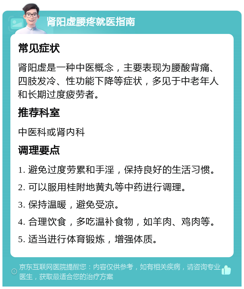 肾阳虚腰疼就医指南 常见症状 肾阳虚是一种中医概念，主要表现为腰酸背痛、四肢发冷、性功能下降等症状，多见于中老年人和长期过度疲劳者。 推荐科室 中医科或肾内科 调理要点 1. 避免过度劳累和手淫，保持良好的生活习惯。 2. 可以服用桂附地黄丸等中药进行调理。 3. 保持温暖，避免受凉。 4. 合理饮食，多吃温补食物，如羊肉、鸡肉等。 5. 适当进行体育锻炼，增强体质。