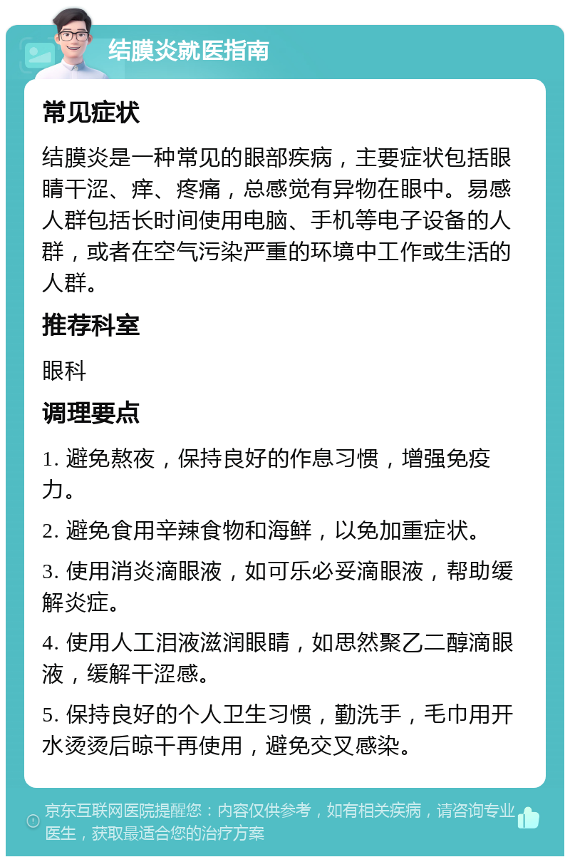 结膜炎就医指南 常见症状 结膜炎是一种常见的眼部疾病，主要症状包括眼睛干涩、痒、疼痛，总感觉有异物在眼中。易感人群包括长时间使用电脑、手机等电子设备的人群，或者在空气污染严重的环境中工作或生活的人群。 推荐科室 眼科 调理要点 1. 避免熬夜，保持良好的作息习惯，增强免疫力。 2. 避免食用辛辣食物和海鲜，以免加重症状。 3. 使用消炎滴眼液，如可乐必妥滴眼液，帮助缓解炎症。 4. 使用人工泪液滋润眼睛，如思然聚乙二醇滴眼液，缓解干涩感。 5. 保持良好的个人卫生习惯，勤洗手，毛巾用开水烫烫后晾干再使用，避免交叉感染。