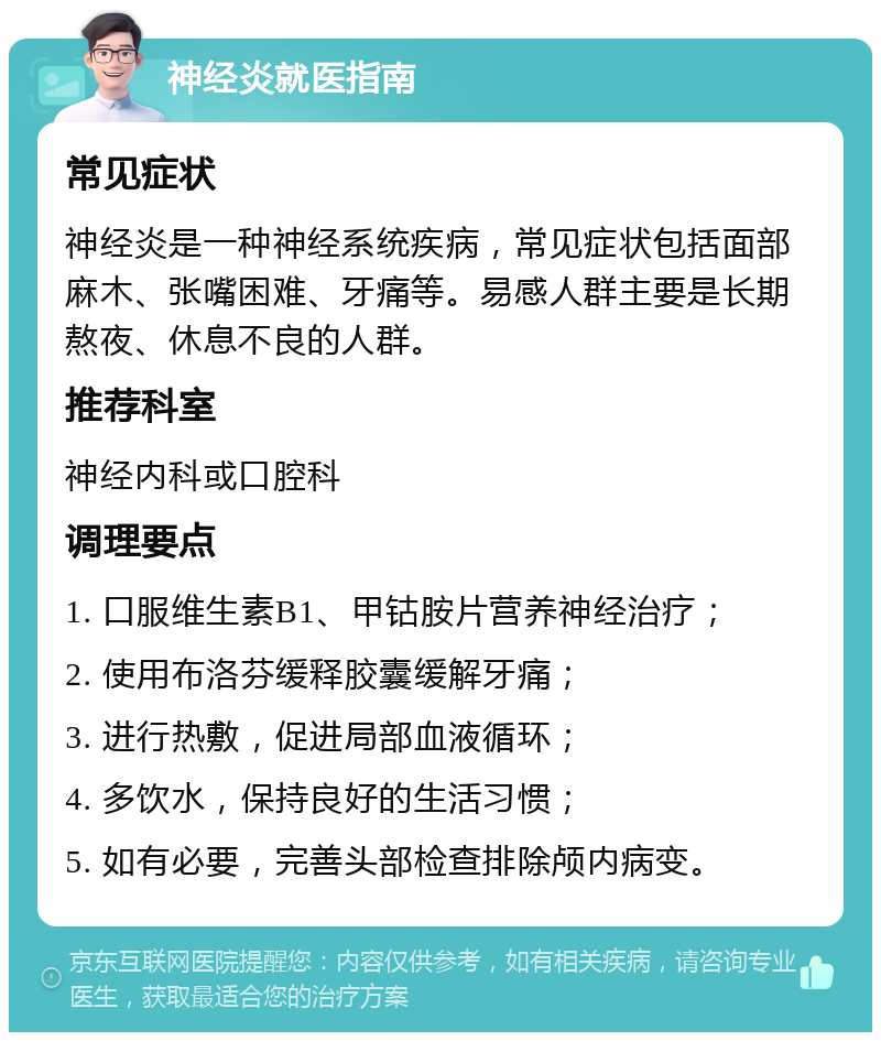 神经炎就医指南 常见症状 神经炎是一种神经系统疾病，常见症状包括面部麻木、张嘴困难、牙痛等。易感人群主要是长期熬夜、休息不良的人群。 推荐科室 神经内科或口腔科 调理要点 1. 口服维生素B1、甲钴胺片营养神经治疗； 2. 使用布洛芬缓释胶囊缓解牙痛； 3. 进行热敷，促进局部血液循环； 4. 多饮水，保持良好的生活习惯； 5. 如有必要，完善头部检查排除颅内病变。