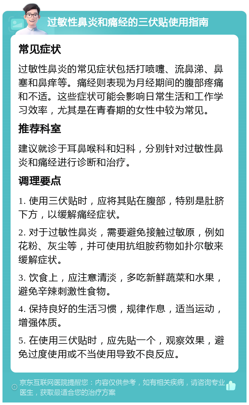 过敏性鼻炎和痛经的三伏贴使用指南 常见症状 过敏性鼻炎的常见症状包括打喷嚏、流鼻涕、鼻塞和鼻痒等。痛经则表现为月经期间的腹部疼痛和不适。这些症状可能会影响日常生活和工作学习效率，尤其是在青春期的女性中较为常见。 推荐科室 建议就诊于耳鼻喉科和妇科，分别针对过敏性鼻炎和痛经进行诊断和治疗。 调理要点 1. 使用三伏贴时，应将其贴在腹部，特别是肚脐下方，以缓解痛经症状。 2. 对于过敏性鼻炎，需要避免接触过敏原，例如花粉、灰尘等，并可使用抗组胺药物如扑尔敏来缓解症状。 3. 饮食上，应注意清淡，多吃新鲜蔬菜和水果，避免辛辣刺激性食物。 4. 保持良好的生活习惯，规律作息，适当运动，增强体质。 5. 在使用三伏贴时，应先贴一个，观察效果，避免过度使用或不当使用导致不良反应。