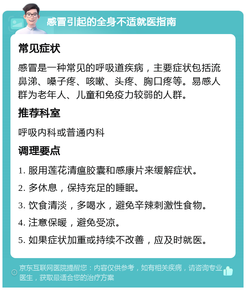 感冒引起的全身不适就医指南 常见症状 感冒是一种常见的呼吸道疾病，主要症状包括流鼻涕、嗓子疼、咳嗽、头疼、胸口疼等。易感人群为老年人、儿童和免疫力较弱的人群。 推荐科室 呼吸内科或普通内科 调理要点 1. 服用莲花清瘟胶囊和感康片来缓解症状。 2. 多休息，保持充足的睡眠。 3. 饮食清淡，多喝水，避免辛辣刺激性食物。 4. 注意保暖，避免受凉。 5. 如果症状加重或持续不改善，应及时就医。