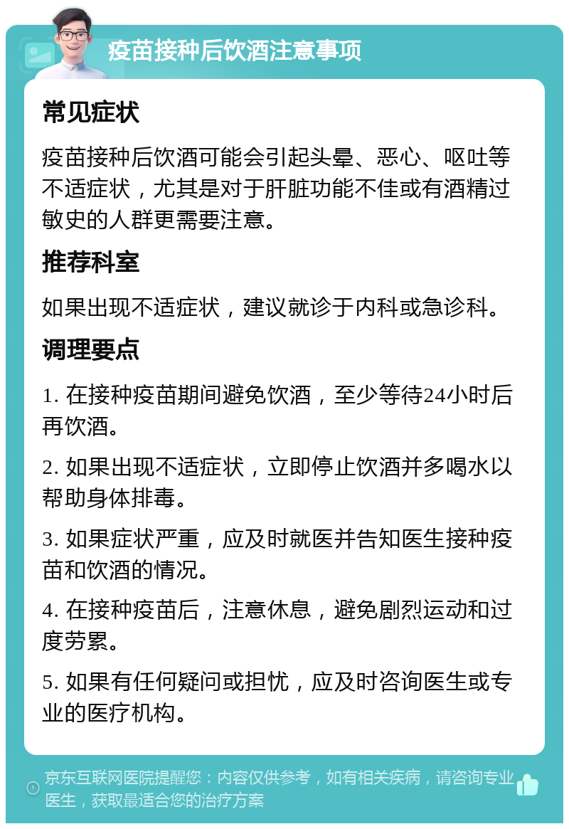 疫苗接种后饮酒注意事项 常见症状 疫苗接种后饮酒可能会引起头晕、恶心、呕吐等不适症状，尤其是对于肝脏功能不佳或有酒精过敏史的人群更需要注意。 推荐科室 如果出现不适症状，建议就诊于内科或急诊科。 调理要点 1. 在接种疫苗期间避免饮酒，至少等待24小时后再饮酒。 2. 如果出现不适症状，立即停止饮酒并多喝水以帮助身体排毒。 3. 如果症状严重，应及时就医并告知医生接种疫苗和饮酒的情况。 4. 在接种疫苗后，注意休息，避免剧烈运动和过度劳累。 5. 如果有任何疑问或担忧，应及时咨询医生或专业的医疗机构。