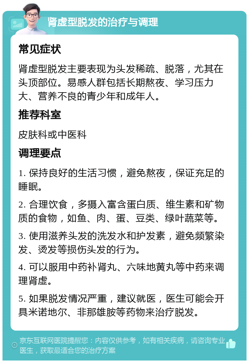 肾虚型脱发的治疗与调理 常见症状 肾虚型脱发主要表现为头发稀疏、脱落，尤其在头顶部位。易感人群包括长期熬夜、学习压力大、营养不良的青少年和成年人。 推荐科室 皮肤科或中医科 调理要点 1. 保持良好的生活习惯，避免熬夜，保证充足的睡眠。 2. 合理饮食，多摄入富含蛋白质、维生素和矿物质的食物，如鱼、肉、蛋、豆类、绿叶蔬菜等。 3. 使用滋养头发的洗发水和护发素，避免频繁染发、烫发等损伤头发的行为。 4. 可以服用中药补肾丸、六味地黄丸等中药来调理肾虚。 5. 如果脱发情况严重，建议就医，医生可能会开具米诺地尔、非那雄胺等药物来治疗脱发。