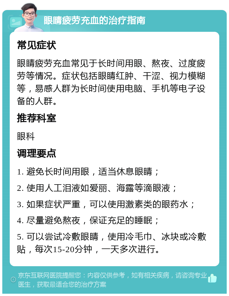 眼睛疲劳充血的治疗指南 常见症状 眼睛疲劳充血常见于长时间用眼、熬夜、过度疲劳等情况。症状包括眼睛红肿、干涩、视力模糊等，易感人群为长时间使用电脑、手机等电子设备的人群。 推荐科室 眼科 调理要点 1. 避免长时间用眼，适当休息眼睛； 2. 使用人工泪液如爱丽、海露等滴眼液； 3. 如果症状严重，可以使用激素类的眼药水； 4. 尽量避免熬夜，保证充足的睡眠； 5. 可以尝试冷敷眼睛，使用冷毛巾、冰块或冷敷贴，每次15-20分钟，一天多次进行。