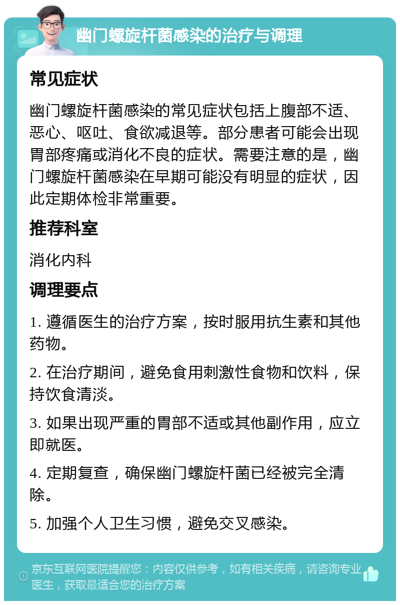 幽门螺旋杆菌感染的治疗与调理 常见症状 幽门螺旋杆菌感染的常见症状包括上腹部不适、恶心、呕吐、食欲减退等。部分患者可能会出现胃部疼痛或消化不良的症状。需要注意的是，幽门螺旋杆菌感染在早期可能没有明显的症状，因此定期体检非常重要。 推荐科室 消化内科 调理要点 1. 遵循医生的治疗方案，按时服用抗生素和其他药物。 2. 在治疗期间，避免食用刺激性食物和饮料，保持饮食清淡。 3. 如果出现严重的胃部不适或其他副作用，应立即就医。 4. 定期复查，确保幽门螺旋杆菌已经被完全清除。 5. 加强个人卫生习惯，避免交叉感染。