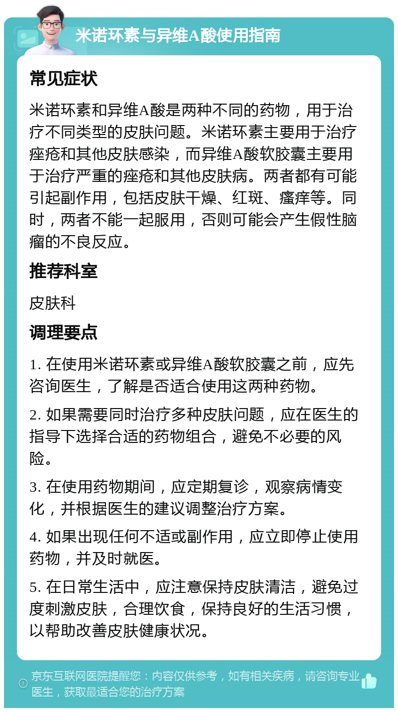 米诺环素与异维A酸使用指南 常见症状 米诺环素和异维A酸是两种不同的药物，用于治疗不同类型的皮肤问题。米诺环素主要用于治疗痤疮和其他皮肤感染，而异维A酸软胶囊主要用于治疗严重的痤疮和其他皮肤病。两者都有可能引起副作用，包括皮肤干燥、红斑、瘙痒等。同时，两者不能一起服用，否则可能会产生假性脑瘤的不良反应。 推荐科室 皮肤科 调理要点 1. 在使用米诺环素或异维A酸软胶囊之前，应先咨询医生，了解是否适合使用这两种药物。 2. 如果需要同时治疗多种皮肤问题，应在医生的指导下选择合适的药物组合，避免不必要的风险。 3. 在使用药物期间，应定期复诊，观察病情变化，并根据医生的建议调整治疗方案。 4. 如果出现任何不适或副作用，应立即停止使用药物，并及时就医。 5. 在日常生活中，应注意保持皮肤清洁，避免过度刺激皮肤，合理饮食，保持良好的生活习惯，以帮助改善皮肤健康状况。