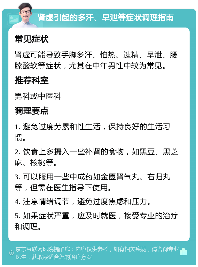 肾虚引起的多汗、早泄等症状调理指南 常见症状 肾虚可能导致手脚多汗、怕热、遗精、早泄、腰膝酸软等症状，尤其在中年男性中较为常见。 推荐科室 男科或中医科 调理要点 1. 避免过度劳累和性生活，保持良好的生活习惯。 2. 饮食上多摄入一些补肾的食物，如黑豆、黑芝麻、核桃等。 3. 可以服用一些中成药如金匮肾气丸、右归丸等，但需在医生指导下使用。 4. 注意情绪调节，避免过度焦虑和压力。 5. 如果症状严重，应及时就医，接受专业的治疗和调理。